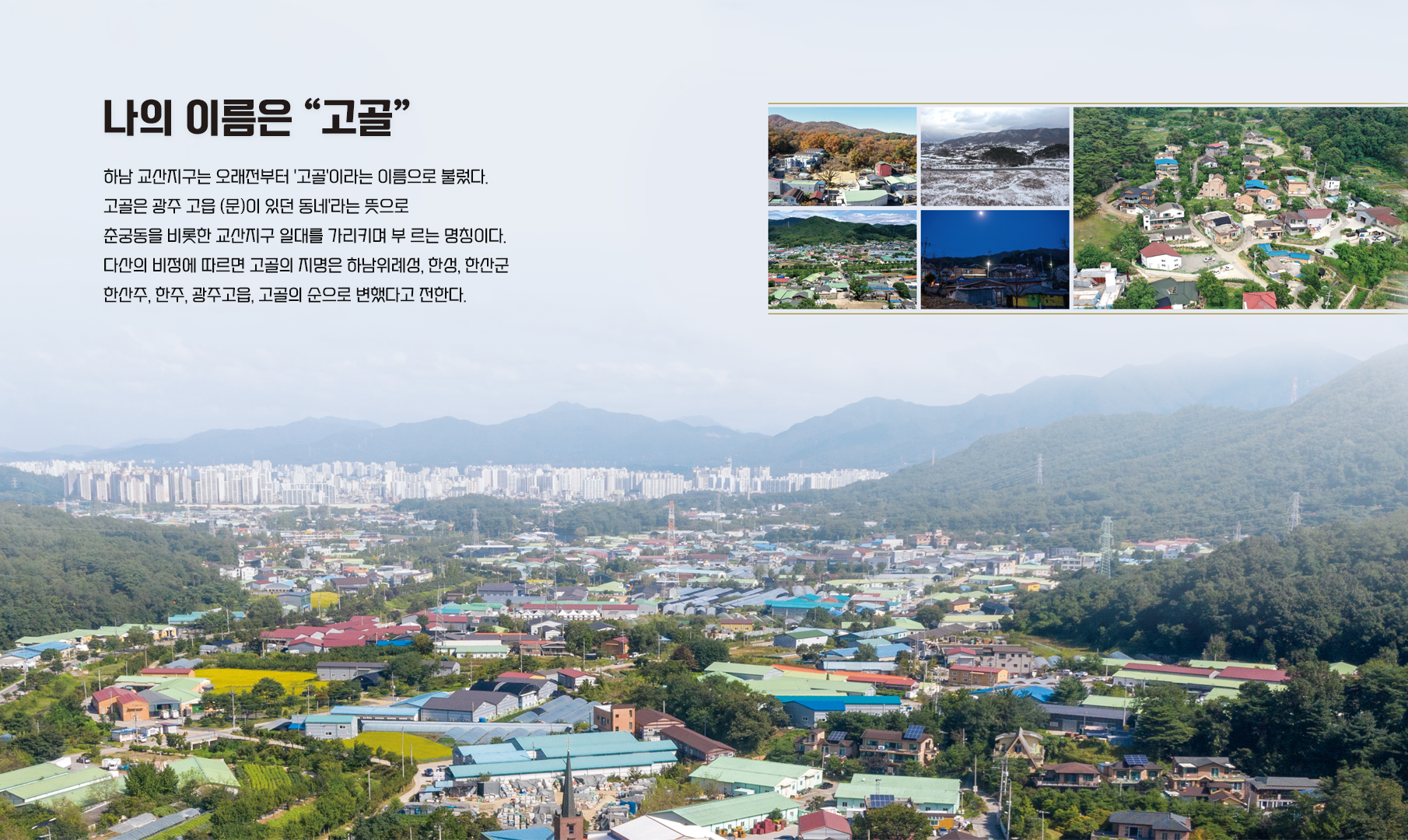 나의 이름은 고골 하남 교산지구는 오래전부터 고골이라는 이름으로 불렀다 고글은 광주 고읍 (문)이 있던 동네 라는 뜻으로 춘궁동ㅇ을 비롯한 교산지구 일대를 가리키며 부르는 명칭이다 다산의 비정에 따르면 고골의 지명은 하나위례성,한성,한산군,한산주,한주,광주고읍,고골의 순으로 변했다고 전한다.